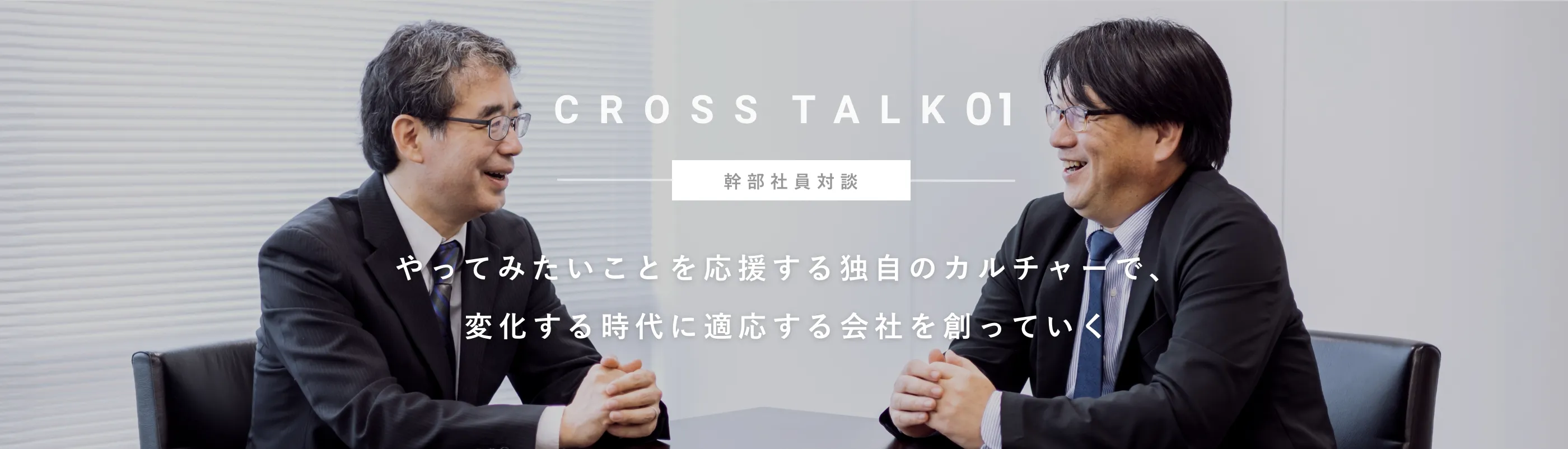 CROSS TALK 01 幹部社員対談 やってみたいことを応援する独自のカルチャーで、	変化する時代に適応する会社を創っていく