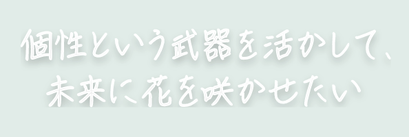 個性という武器を活かして、未来に花を咲かせたい