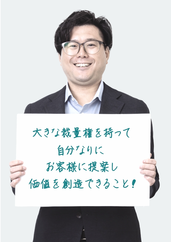 大きな裁量権を持って自分なりにお客様に提案し価値を創造できること！